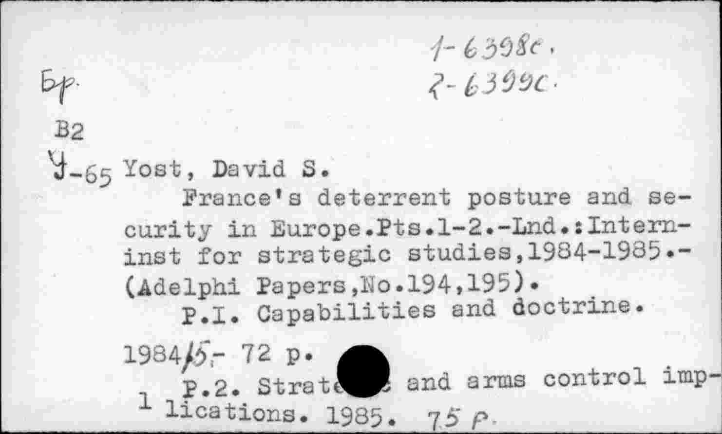 ﻿/- •
B2
'd-65 Yost, David S.
France’s deterrent posture and security in Europe.Pts.l-2.-Lnd.:Intern-inst for strategic studies,1984-1985*-(Adelphi Papers,No.194»195) •
P.I. Capabilities and doctrine.
1984/£- 72 p.
P.2. Strat^PI
1 lications. 1985.
and arms control imp ?5 P-